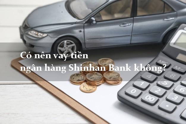 Có nên vay tiền ngân hàng Shinhan Bank không?