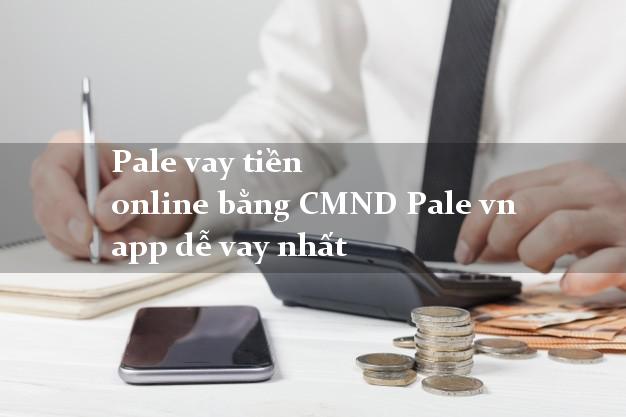 Pale vay tiền online bằng CMND Pale vn app dễ vay nhất