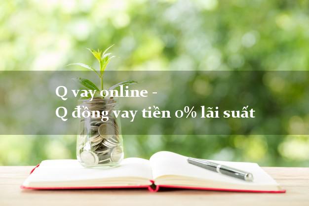 Q vay online - Q đồng vay tiền 0% lãi suất