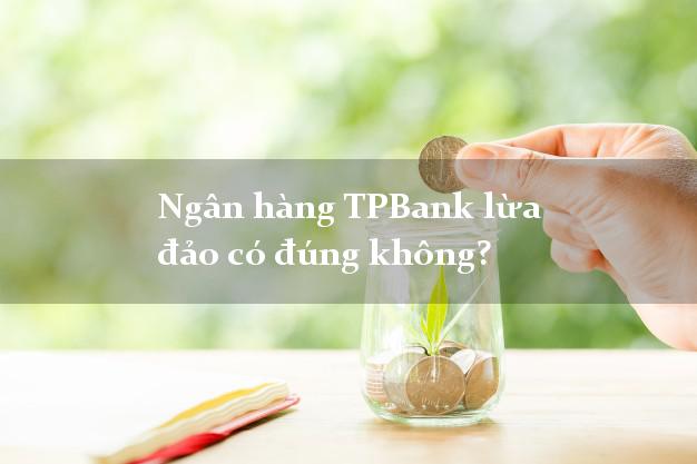 Ngân hàng TPBank lừa đảo có đúng không?