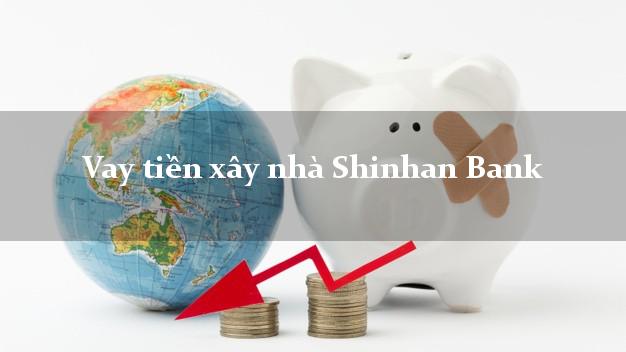 Vay tiền xây nhà Shinhan Bank Mới nhất