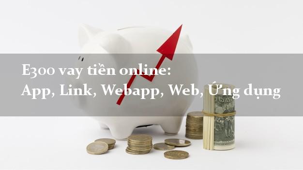 E300 vay tiền online: App, Link, Webapp, Web, Ứng dụng lãi suất 0%